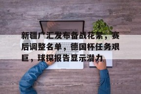 九游体育官网入口-新疆广汇发布备战花絮，赛后调整名单，德国杯任务艰巨，球探报告显示潜力的简单介绍