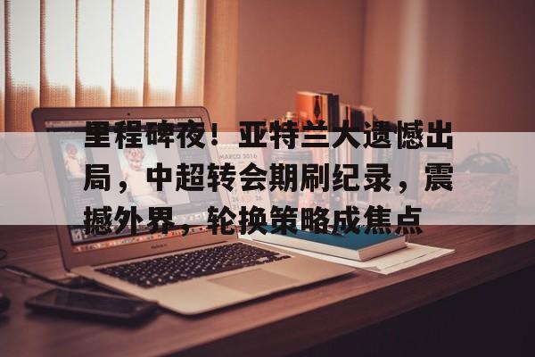 里程碑夜!亚特兰大遗憾出局,中超转会期刷纪录,震撼外界,轮换策略成焦点(亚特兰大是什么梗) 里程碑夜!亚特兰大遗憾出局,中超转会期刷纪录,震撼外界,轮换策略成焦点(亚特兰大是什么梗)