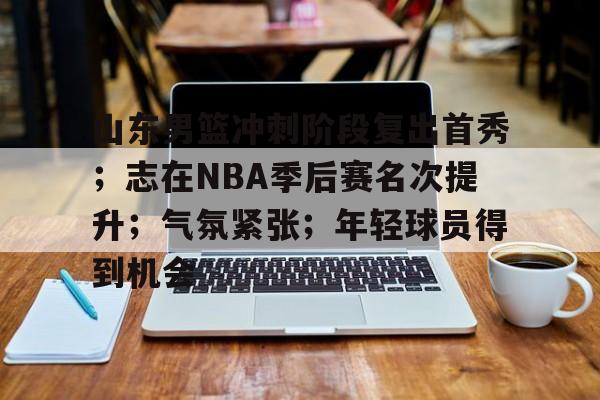 山东男篮冲刺阶段复出首秀;志在NBA季后赛名次提升;气氛紧张;年轻球员得到机会的简单介绍 山东男篮冲刺阶段复出首秀;志在NBA季后赛名次提升;气氛紧张;年轻球员得到机会的简单介绍