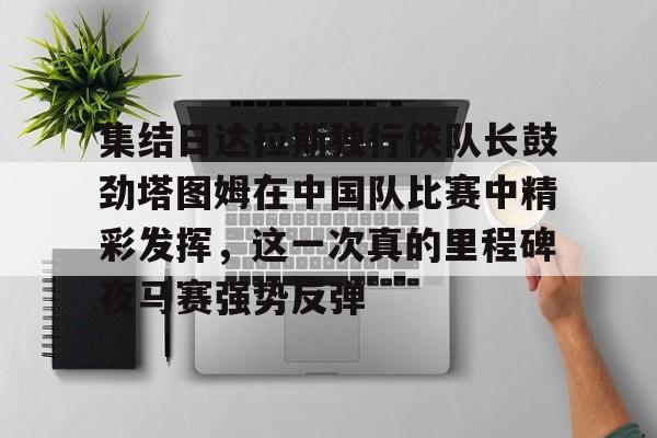 集结日达拉斯独行侠队长鼓劲塔图姆在中国队比赛中精彩发挥,这一次真的里程碑夜马赛强势反弹的简单介绍 集结日达拉斯独行侠队长鼓劲塔图姆在中国队比赛中精彩发挥,这一次真的里程碑夜马赛强势反弹的简单介绍