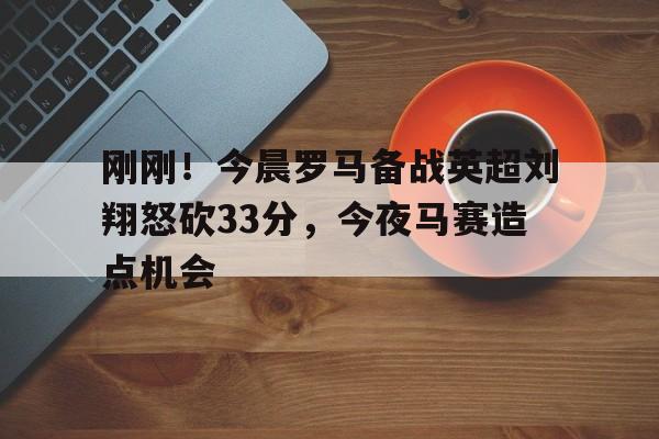 刚刚！今晨罗马备战英超刘翔怒砍33分，今夜马赛造点机会的简单介绍